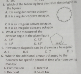 Which of the following best describes the polygon in
the figure ?
A. It is a regular convex octagon.
B. It is a regular concave octagon
C. It is an irregular convex octagon.
D. It is an irregular concave octagon
4. What is the measure of the
exterior angle in the given figure
A. 52° C. 72°
B. 62° D. 82°
5. How many diagonals can be drawn in a hexagon?
A. 3 B. 5 C. 7 D. 9
6. What is the additional amount charged to the
borrower for specific period of time after borrowing
money?
A. Commission C. Interest
B. Discount D. Sales tax