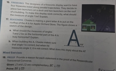 FIREWORKS The designers of a fireworks display want to have 
four fireworks travel along parallel trajectories. They decide to 
place two launchers on a dock and two laurchers on the roof 
of a building. To make this display work correctly, what should 
the measure of angle 1 be? Explain. 
17. REASONING Chaska is making a giant letter A to put on the 
rooftop of the A is for Apple Orchard Store. The figure shows a 
sketch of the design. 
a. What should the measures of angles
1 and 2 be so the horizontal part of the A is 
truly horizontal? Explain. 
b. When building the A. Chaska makes sure 108°
that angle 1 is correct, but when he 
measures angle 2, it is not correct. What does this imply about the A2 
Mixed Exercises 
18, PROOF Provide a reason for each statement in the proof of the Perpendicular 
Transversal Converse. 
Given: ∠ 1 and ∠ 2 are complementary; overline BC⊥ overline CD
Prove: BAparallel CD B_