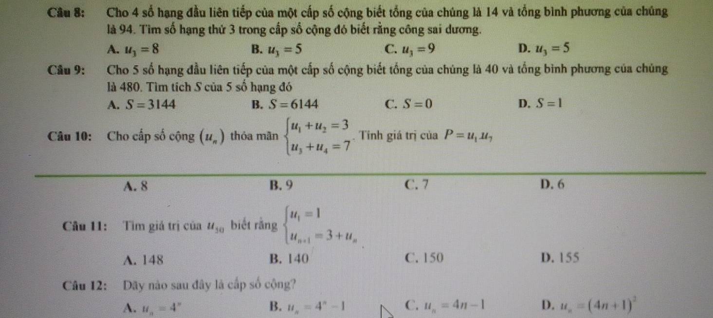 Cho 4 số hạng đầu liên tiếp của một cấp số cộng biết tổng của chúng là 14 và tổng bình phương của chúng
là 94. Tim số hạng thứ 3 trong cấp số cộng đó biết rằng công sai dương.
A. u_3=8 B. u_3=5 C. u_3=9 D. u_3=5
Cầu 9: Cho 5 số hạng đầu liên tiếp của một cấp số cộng biết tổng của chúng là 40 và tổng bình phương của chúng
là 480. Tìm tích S của 5s0 hạng đó
A. S=3144 B. S=6144 C. S=0 D. S=1
Câu 10: Cho cấp số cộng (u_n) thỏa mãn beginarrayl u_1+u_2=3 u_3+u_4=7endarray. Tính giá trị c iaP=u_1u_7
A. 8 B. 9 C. 7 D. 6
Câu 11: Tìm giả trị của u_50 biết rằng beginarrayl u_1=1 u_n+1=3+u_nendarray.
A. 148 B. 140 C. 150 D. 155
Câu 12: Dây nào sau đây là cấp số cộng?
A. u_n=4^n B. u_n=4^n-1 C. u_n=4n-1 D. u_n=(4n+1)^2