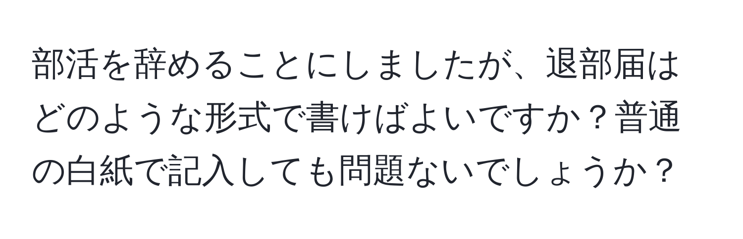 部活を辞めることにしましたが、退部届はどのような形式で書けばよいですか？普通の白紙で記入しても問題ないでしょうか？