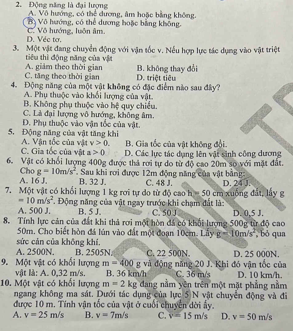 Động năng là đại lượng
A. Vô hướng, có thể dương, âm hoặc bằng không.
Bộ Vô hướng, có thể dương hoặc bằng không.
C. Vô hướng, luôn âm.
D. Véc tơ.
3. Một vật đang chuyển động với vận tốc v. Nếu hợp lực tác dụng vào vật triệt
tiêu thì động năng của vật
A. giảm theo thời gian B. không thay đổi
C. tăng theo thời gian D. triệt tiêu
4. Động năng của một vật không có đặc điểm nào sau đây?
A. Phụ thuộc vào khối lượng của vật.
B. Không phụ thuộc vào hệ quy chiếu.
C. Là đại lượng vô hướng, không âm.
D. Phụ thuộc vào vận tốc của vật.
5. Động năng của vật tăng khi
A. Vận tốc của vật v>0. B. Gia tốc của vật không đổi.
C. Gia tốc của vật a>0 D. Các lực tác dụng lên vật sinh công dương
6. Vật có khối lượng 400g được thả rơi tự do từ độ cao 20m so với mặt đất.
Cho g=10m/s^2. Sau khi rơi được 12m động năng của vật bằng:
A. 16 J. B. 32 J. C. 48 J. D. 24 J.
7. Một vật có khối lượng 1 kg rơi tự do từ độ cao h=50cm xuống đất, lấy g
=10m/s^2 *. Động năng của vật ngay trước khi chạm đất là:
A. 500 J. B. 5 J. C. 50 J D. 0,5 J.
8. Tính lực cản của đất khi thả rơi một hòn đá có khối lượng 500g từ độ cao
50m. Cho biết hòn đá lún vào đất một đoạn 10cm. Lấy g=10m/s^2 , bỏ qua
sức cản của không khí.
A. 2500N. B. 2505N. C. 22 500N. D. 25 000N.
9. Một vật có khối lượng m=400 g và động năng 20 J. Khi đó vận tốc của
vật là: A. 0,32 m/s. B. 36 km/h C. 36 m/s D. 10 km/h.
10. Một vật có khối lượng m=2kg đang nằm yên trên một mặt phẳng nằm
ngang không ma sát. Dưới tác dụng của lực 5 N vật chuyển động và đi
được 10 m. Tính vận tốc của vật ở cuối chuyển dời ấy.
A. v=25m/s B. v=7m/s C. v=15m/s D. v=50m/s