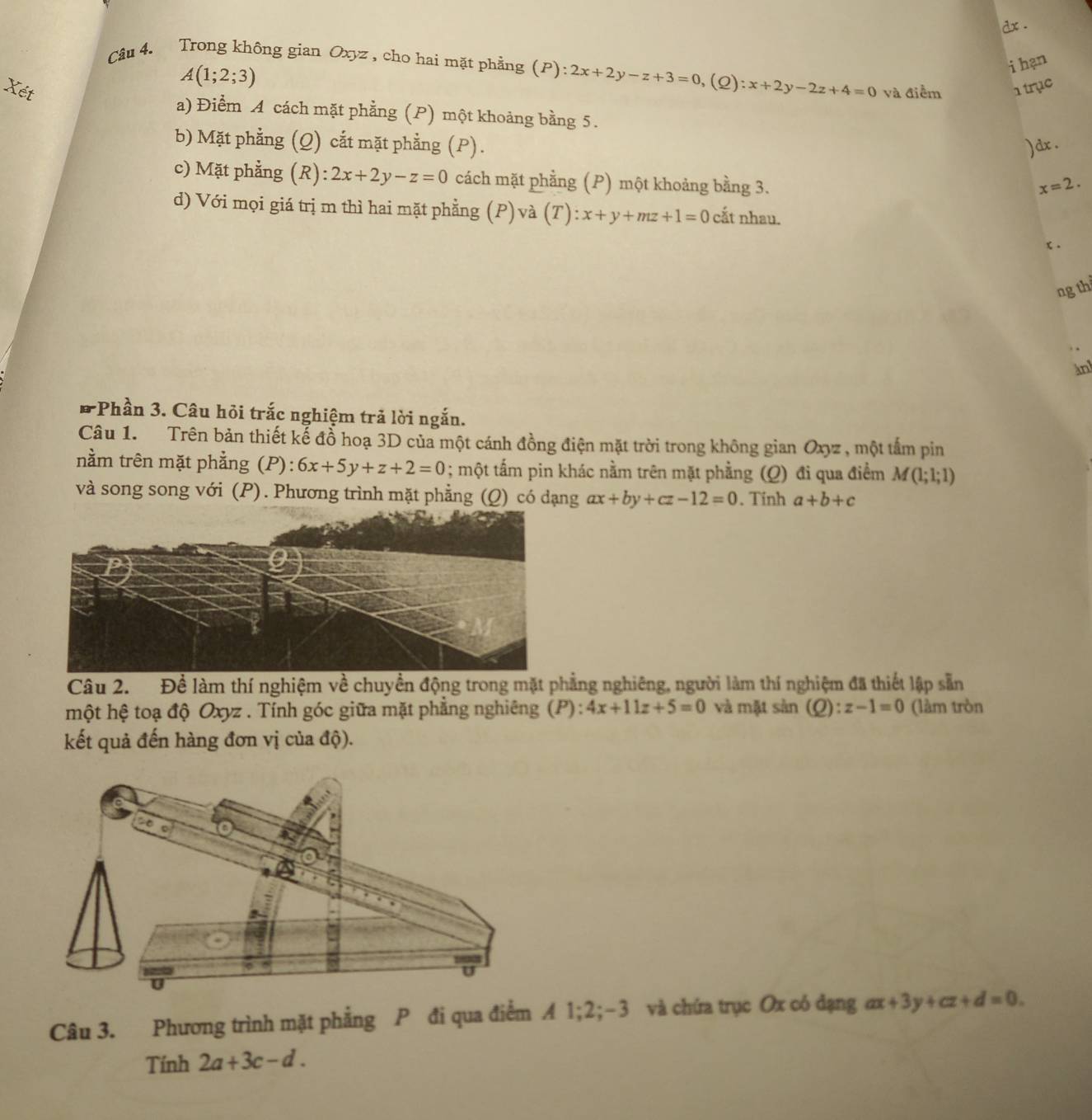 dx .
Câu 4. Trong không gian Oxyz , cho hai mặt phẳng (P):2x+2y-z+3=0, (2) :x+2y-2z+4=0
A(1;2;3)
i hạn
Xét và điểm  trục
a) Điểm A cách mặt phẳng (P) một khoảng bằng 5.
b) Mặt phẳng (Q) cắt mặt phẳng (P). )dx .
c) Mặt phẳng (R):2x+2y-z=0 cách mặt phẳng (P) một khoảng bằng 3.
x=2.
d) Với mọi giá trị m thì hai mặt phẳng (P) và (T):x+y+mz+1=0 cắt nhau.
x .
ng th
àn
*Phần 3. Câu hỏi trắc nghiệm trả lời ngắn.
Câu 1. Trên bản thiết kế đồ hoạ 3D của một cánh đồng điện mặt trời trong không gian Oxyz , một tấm pin
nằm trên mặt phẳng (P): 6x+5y+z+2=0; một tấm pin khác nằm trên mặt phẳng (Q) đi qua điểm M(1;1;1)
và song song với (P). Phương trình mặt phẳng (Q) có dạng ax+by+cz-12=0. Tinh a+b+c
Câu 2. Để làm thí nghiệm về chuyền động trong mặt phẳng nghiêng, người làm thí nghiệm đã thiết lập sẵn
một hệ toạ độ Oxyz . Tính góc giữa mặt phẳng nghiêng (P): 4x+11z+5=0 và mặt sản (Q):z-1=0 (làm tròn
kết quả đến hàng đơn vị của độ).
Câu 3. Phương trình mặt phẳng P đi qua điểm A 1;2;-3 và chứa trục Ox có đạng ax+3y+cz+d=0.
Tính 2a+3c-d.