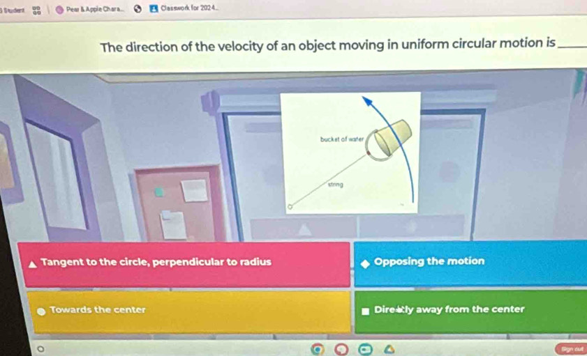 Student Pear & Appie Chara. Classwork for 2024..
The direction of the velocity of an object moving in uniform circular motion is_
bucket of water
stoing
Tangent to the circle, perpendicular to radius Opposing the motion
Towards the center Direaly away from the center