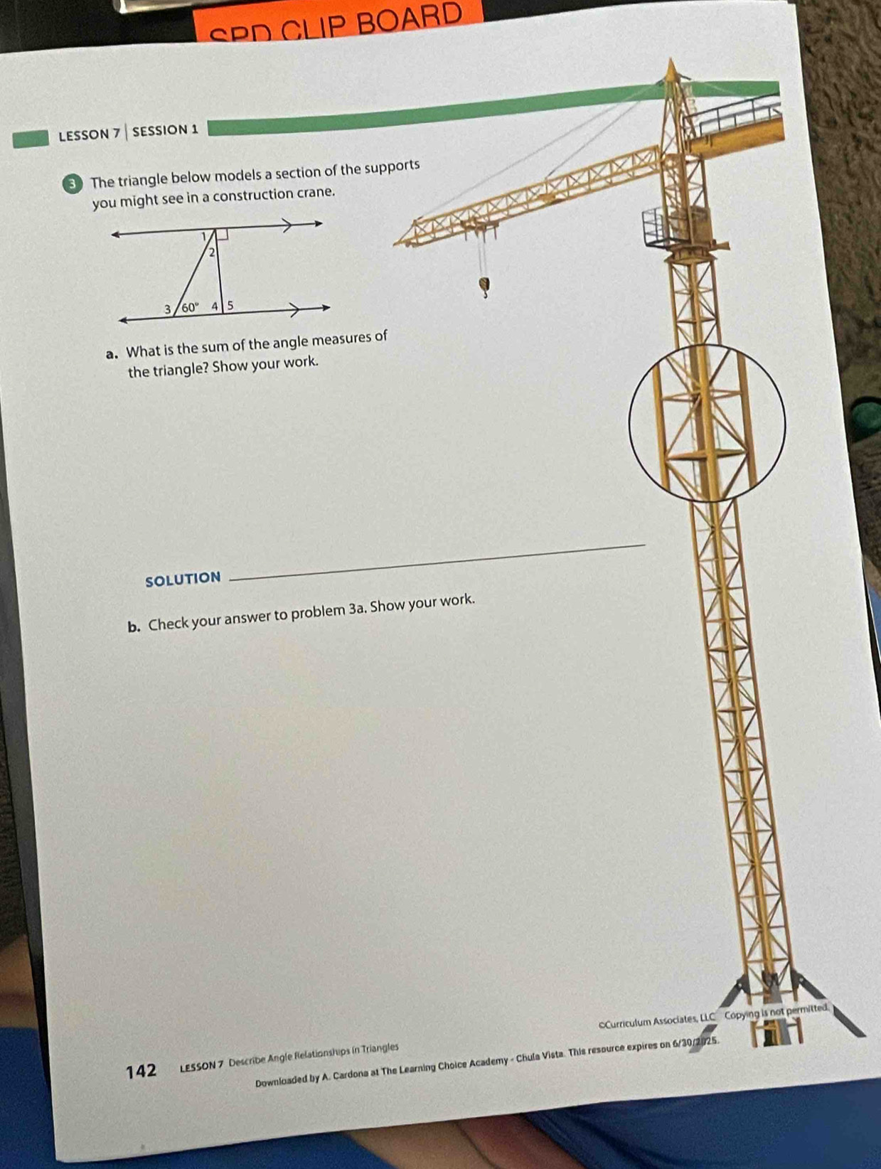 SPD CLIP BOARD
LESsOn 7 | seSsiOn 1
3 The triangle below models a section of the supports
you might see in a construction crane.
a. What is the sum of the angle measures of
the triangle? Show your work.
solution
_
b. Check your answer to problem 3a. Show your work.
Curriculum Associates, LLC Copying is not permitted.
142 LessoN 7 Describe Angle Relationships in Triangles
Downloaded by A. Cardona at The Learning Choice Academy - Chula Vista. This resource expires on 6/30/2025.