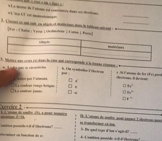 hat « vai » on « fanx » 
* La masse de l'atome est concentrée dans ses électrons. 
* L'ton CL' est monoatomique 
_ 
2. Classer ct qui suit en objets et matérians dans le tableau suivant :_ 
Fer : Chaise : Verce :Ordinateur ;Coton；Porte 
3nne réponse ; 
L e ter pur se caractérise b. On symbolise l'électron c .Si l’atome de fer (Fe) perd 
par : 
électrons, il devient: 
Afiré par l'aimant. e° 
La couleur rouge brique.
Fe^L
La couleur jaune. 
-c
Fe^(3+)
F^3
Exercice 2 : 
1- L'atome de soufre (S), a pour numéro 1I- L'atome de soufre peut gagner 2 électrons pour 
atemique Z=16. 
se transformer en ion. 
Combien possède-t-il d'électrons? …… 3- De quel type d’ion s`agit-il? …… 
éterminer en fonction de e: 4- Combien possède -t-il d'électrons?