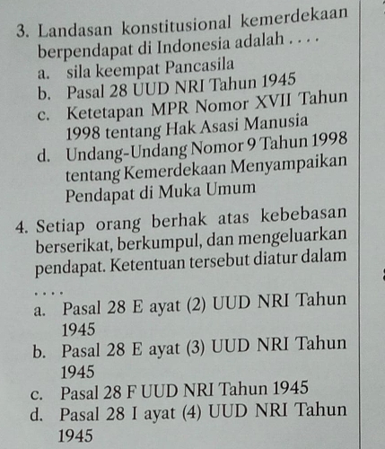 Landasan konstitusional kemerdekaan
berpendapat di Indonesia adalah . . . .
a. sila keempat Pancasila
b. Pasal 28 ÜUD NRI Tahun 1945
c. Ketetapan MPR Nomor XVII Tahun
1998 tentang Hak Asasi Manusia
d. Undang-Undang Nomor 9 Tahun 1998
tentang Kemerdekaan Menyampaikan
Pendapat di Muka Umum
4. Setiap orang berhak atas kebebasan
berserikat, berkumpul, dan mengeluarkan
pendapat. Ketentuan tersebut diatur dalam
a. Pasal 28 E ayat (2) UUD NRI Tahun
1945
b. Pasal 28 E ayat (3) UUD NRI Tahun
1945
c. Pasal 28 F UUD NRI Tahun 1945
d. Pasal 28 I ayat (4) UUD NRI Tahun
1945