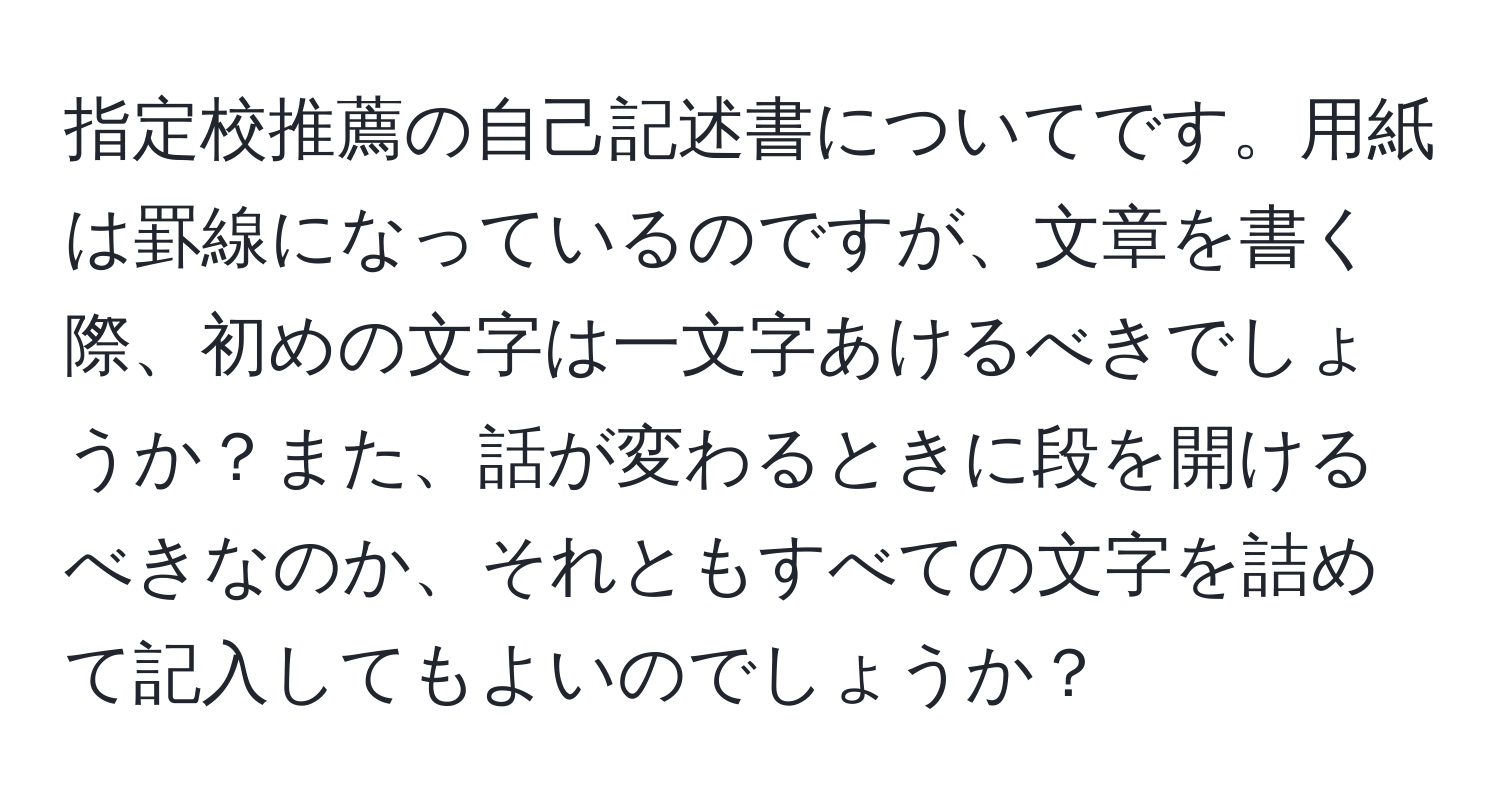 指定校推薦の自己記述書についてです。用紙は罫線になっているのですが、文章を書く際、初めの文字は一文字あけるべきでしょうか？また、話が変わるときに段を開けるべきなのか、それともすべての文字を詰めて記入してもよいのでしょうか？