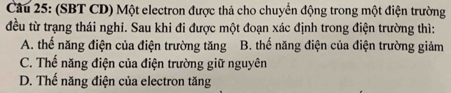 (SBT CD) Một electron được thả cho chuyển động trong một điện trường
đều từ trạng thái nghi. Sau khi đi được một đoạn xác định trong điện trường thì:
A. thế năng điện của điện trường tăng B. thế năng điện của điện trường giảm
C. Thế năng điện của điện trường giữ nguyên
D. Thế năng điện của electron tăng