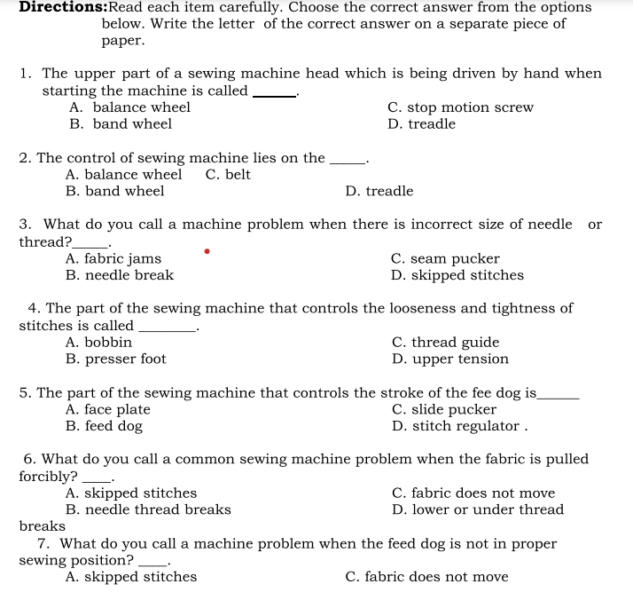 each item carefully. Choose the correct answer from the options
below. Write the letter of the correct answer on a separate piece of
paper.
1. The upper part of a sewing machine head which is being driven by hand when
starting the machine is called_
A. balance wheel C. stop motion screw
B. band wheel D. treadle
2. The control of sewing machine lies on the _.
A. balance wheel C. belt
B. band wheel D. treadle
3. What do you call a machine problem when there is incorrect size of needle or
thread?_
A. fabric jams C. seam pucker
B. needle break D. skipped stitches
4. The part of the sewing machine that controls the looseness and tightness of
stitches is called __.
A. bobbin C. thread guide
B. presser foot D. upper tension
5. The part of the sewing machine that controls the stroke of the fee dog is_
A. face plate C. slide pucker
B. feed dog D. stitch regulator .
6. What do you call a common sewing machine problem when the fabric is pulled
forcibly? _ .
A. skipped stitches C. fabric does not move
B. needle thread breaks D. lower or under thread
breaks
7. What do you call a machine problem when the feed dog is not in proper
sewing position? _.
A. skipped stitches C. fabric does not move