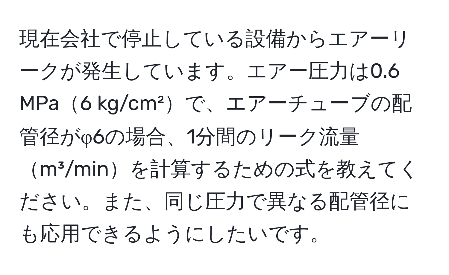 現在会社で停止している設備からエアーリークが発生しています。エアー圧力は0.6 MPa6 kg/cm²で、エアーチューブの配管径がφ6の場合、1分間のリーク流量m³/minを計算するための式を教えてください。また、同じ圧力で異なる配管径にも応用できるようにしたいです。