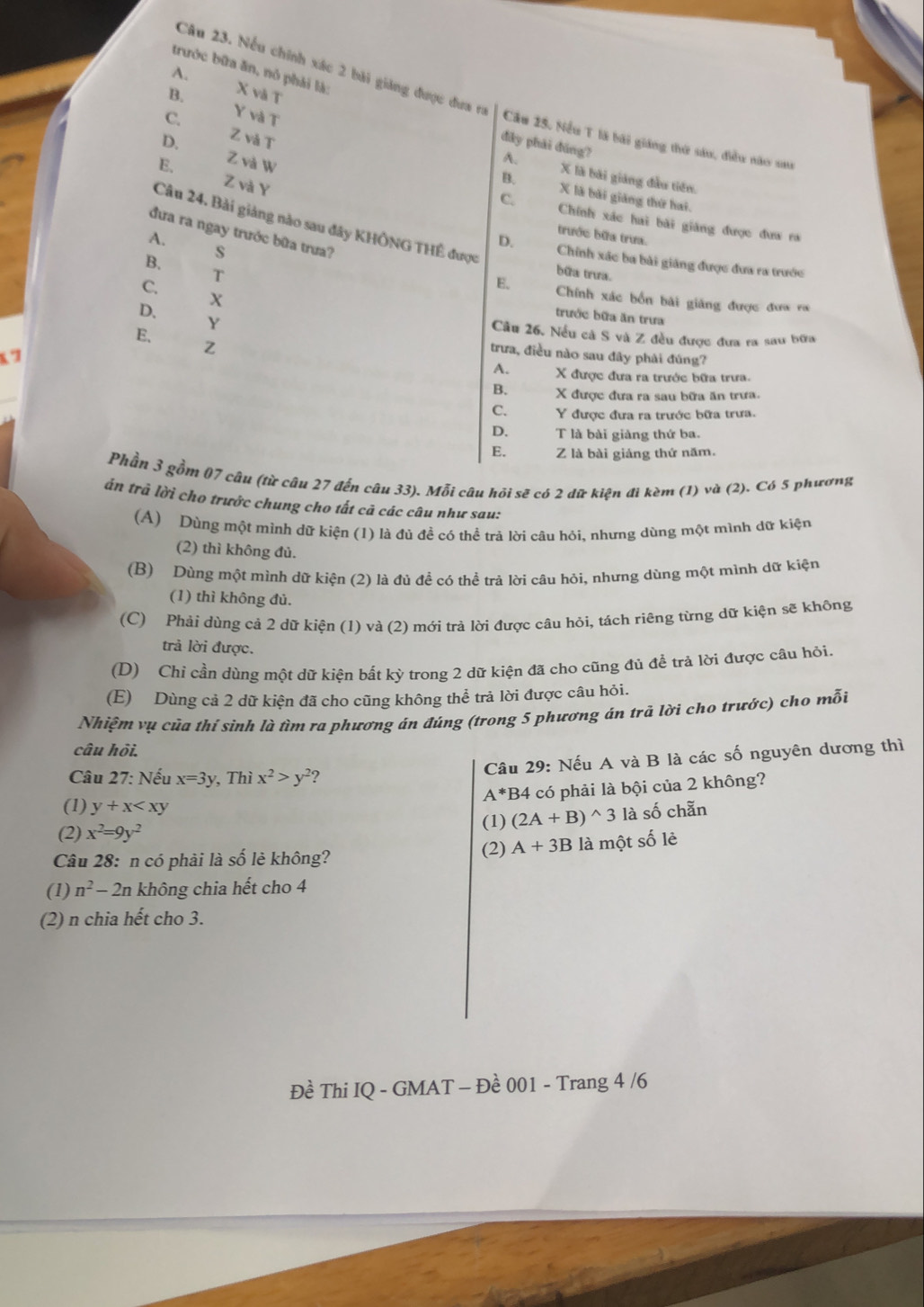 trước bữa ăn, nó phải là:
Câu 23. Nếu chính xác 2 bài giảng được đưa ra
A. X và T
B.
Y và T
C. Z và T
D.
Cầu 25. Nều T là bài giáng thứ sáu, điều nào sau
đây phái đūng?
Z và w
A.
Z và Y
B. X là bài giáng đầu tiên.
C. X là bãi giảng thứ hai.
E. Chính xác hai bài giảng được đưa ra
Câu 24. Bài giảng nào sau đây KHÔNG THÊ được
đưa ra ngay trước bữa trưa?
A.
trước bữa trưa.
B. s
D. Chính xác ba bài giáng được đưa ra trước
T
bữa trưa.
C.
X
E. Chính xác bốn bài giảng được đưa ra
Y
trước bữa ăn trưa
D. Câu 26. Nều cà S và Z đều được đưa ra sau bữa
E.
x7
Z
trưa, điều nào sau đây phải đúng?
A. X được đưa ra trước bữa trưa.
B. X được đưa ra sau bữa ăn trưa.
C. Y được đưa ra trước bữa trưa.
D. T là bài giàng thứ ba.
E. Z là bài giảng thứ năm.
Phần 3 gồm 07 câu (từ câu 27 đến câu 33). Mỗi câu hỏi sẽ có 2 dữ kiện đi kèm (1) và (2). Có 5 phương
tán trả lời cho trưởc chung cho tất cả các câu như sau:
(A) Dùng một mình dữ kiện (1) là đủ đề có thể trả lời câu hỏi, nhưng dùng một mình dữ kiện
(2) thì không đủ.
(B) Dùng một mình dữ kiện (2) là đú đề có thể trả lời câu hỏi, nhưng dùng một mình dữ kiện
(1) thì không đủ.
(C) Phải dùng cả 2 dữ kiện (1) và (2) mới trả lời được câu hỏi, tách riêng từng dữ kiện sẽ không
trả lời được.
(D) Chỉ cần dùng một dữ kiện bất kỳ trong 2 dữ kiện đã cho cũng đủ để trà lời được câu hỏi.
(E) Dùng cả 2 dữ kiện đã cho cũng không thể trả lời được câu hỏi.
Nhiệm vụ của thí sinh là tìm ra phương án đúng (trong 5 phương án trã lời cho trước) cho mỗi
câu hội.
Câu 27: Nếu x=3y , Thì x^2>y^2 2
Câu 29: Nếu A và B là các số nguyên dương thì
A^* *B4 có phải là bội của 2 không?
(1) y+x
(2) x^2=9y^2 (1) (2A+B)^wedge 3 là số chẵn
Câu 28: n có phải là số lẻ không? (2) A+3B là một số lẻ
(1) n^2-2n không chia hết cho 4
(2) n chia hết cho 3.
Đề Thi IQ - GMAT - Đề 001 - Trang 4 /6