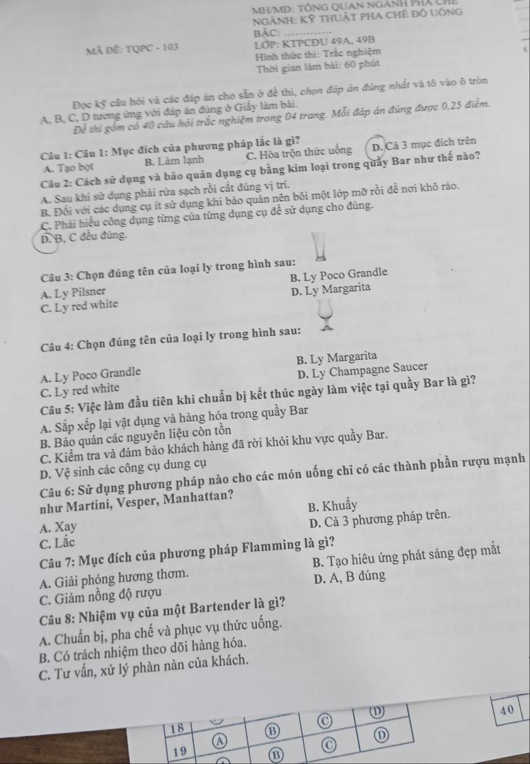 MH/MĐ: TÔNG QUAN NGANH PHÁ CH
NGẢNH: Kỹ thUật pHA ChÊ đô UÔng
BẢC:_
MÃ ĐÊ: TQPC - 103  LỚP: KTPCĐU 49A, 49B
Hình thức thi: Trắc nghiệm
Thời gian làm bài: 60 phút
Đọc kỹ cầu hỏi và các đáp án cho sẵn ở để thi, chọn đáp ản đúng nhất và tô vào ô tròn
A, B, C, D tương ứng với đáp án đúng ở Giấy làm bài.
Đề thi gồm có 40 câu hỏi trắc nghiệm trong 04 trang. Mỗi đáp án đứng được 0,25 điểm.
Câu 1: Câu 1: Mục đích của phương pháp lắc là gì?
A. Tạo bọt B. Làm lạnh C. Hòa trộn thức uống D. Cả 3 mục địch trên
Câu 2: Cách sử dụng và bảo quản dụng cụ bằng kim loại trong quảy Bar như thế nào?
A. Sau khi sử dụng phải rửa sạch rồi cất đúng vị trí.
B. Đối với các dụng cụ ít sử dụng khi bảo quản nên bôi một lớp mỡ rồi để nơi khô ráo.
C. Phải hiểu công dụng từng của từng dụng cụ để sử dụng cho đúng.
D. B, C đều đúng.
Câu 3: Chọn đúng tên của loại ly trong hình sau:
A. Ly Pilsner B. Ly Poco Grandle
C. Ly red white D. Ly Margarita
Câu 4: Chọn đúng tên của loại ly trong hình sau:
A. Ly Poco Grandle B. Ly Margarita
C. Ly red white D. Ly Champagne Saucer
Câu 5: Việc làm đầu tiên khi chuẩn bị kết thúc ngày làm việc tại quầy Bar là gì?
A. Sắp xếp lại vật dụng và hàng hóa trong quầy Bar
B. Bảo quản các nguyên liệu còn tồn
C. Kiểm tra và đâm bảo khách hàng đã rời khỏi khu vực quầy Bar.
D. Vệ sinh các công cụ dung cụ
Câu 6: Sử dụng phương pháp nào cho các món uống chỉ có các thành phần rượu mạnh
như Martini, Vesper, Manhattan?
A. Xay B. Khuẩy
C. Lắc D. Cả 3 phương pháp trên.
Câu 7: Mục đích của phương pháp Flamming là gì?
A. Giải phóng hương thơm. B. Tạo hiêu ứng phát sáng đẹp mắt
C. Giảm nồng độ rượu D. A, B đúng
Câu 8: Nhiệm vụ của một Bartender là gì?
A. Chuẩn bị, pha chế và phục vụ thức uống.
B. Có trách nhiệm theo dõi hàng hóa.
C. Tư vấn, xử lý phàn nàn của khách.
