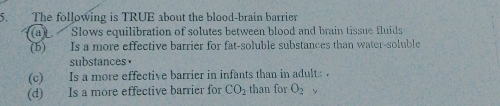 The following is TRUE about the blood-brain barrier
(a) Slows equilibration of solutes between blood and brain tissue fluids
(b) Is a more effective barrier for fat-soluble substances than water-soluble
substances.
(c) Is a more effective barrier in infants than in adult. .
(d) Is a more effective barrier for CO_2 than for O_2 y