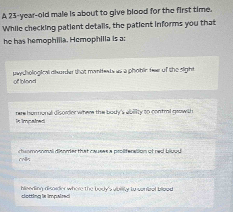 A 23-year-old male is about to give blood for the first time.
While checking patient detalls, the patient informs you that
he has hemophilia. Hemophilla is a:
psychological disorder that manifests as a phobic fear of the sight
of blood
rare hormonal disorder where the body's ability to control growth
is impaired
chromosomal disorder that causes a proliferation of red blood
cells
bleeding disorder where the body's ability to control blood
clotting is impaired