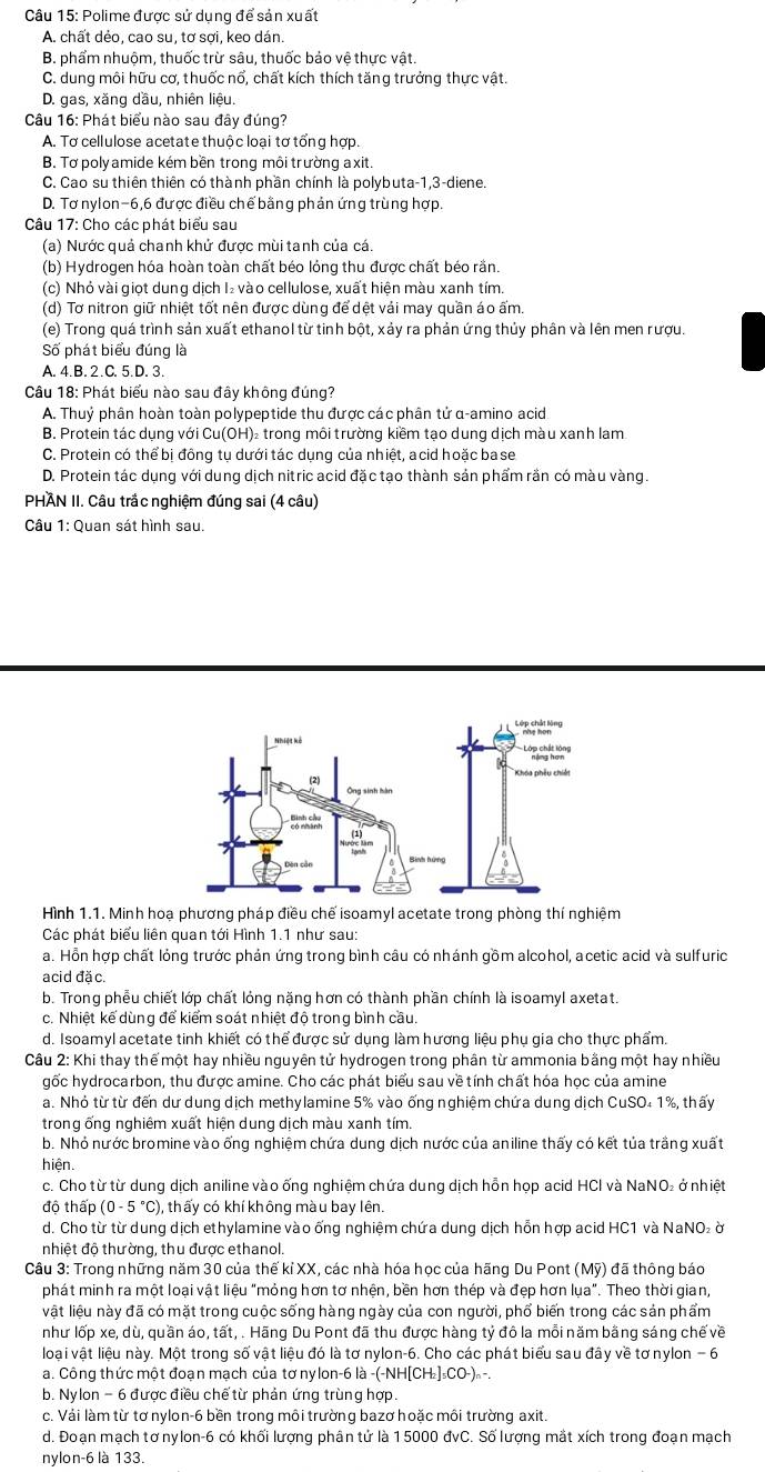 Polime được sử dụng để sản xuất
A. chất dẻo, cao su, tơ sợi, keo dán.
B. phẩm nhuộm, thuốc trừ sâu, thuốc bảo vệ thực vật
C. dung môi hữu cơ, thuốc nổ, chất kích thích tăng trưởng thực vật.
D. gas, xăng dầu, nhiên liệu.
Câu 16: Phát biểu nào sau đây đúng?
A. Tơ cellulose acetate thuộc loại tơ tổng hợp.
B. Tơ poly amide kém bền trong môi trường a xit.
C. Cao su thiên thiên có thành phần chính là polybuta-1,3-diene.
D. Tơ nylon-6,6 được điều chế bằng phản ứng trùng hợp.
Câu 17: Cho các phát biểu sau
(a) Nước quả chanh khử được mùi tanh của cá.
(b) Hydrogen hóa hoàn toàn chất béo lóng thu được chất béo rắn.
(c) Nhỏ vài giọt dung dịch I₂ vào cellulose, xuất hiện màu xanh tím.
(d) Tơ nitron giữ nhiệt tốt nên được dùng để dệt vái may quần áo ấm
(e) Trong quá trình sản xuất ethanol từ tinh bột, xảy ra phản ứng thủy phân và lên men rượu.
Số phát biểu đúng là
A. 4.B.2.C. 5.D. 3.
Câu 18: Phát biểu nào sau đây không đúng?
A. Thuỷ phân hoàn toàn polypeptide thu được các phân tử α-amino acid
B. Protein tác dụng với Cu(OH)₂ trong môi trường kiềm tạo dung dịch màu xanh lam
C. Protein có thể bị đông tụ dưới tác dụng của nhiệt, acid hoặc base
D. Protein tác dụng với dung dịch nitric acid đặc tạo thành sản phẩm rần có màu vàng.
PHÀN II. Câu trắc nghiệm đúng sai (4 câu)
Câu 1: Quan sát hình sau.
Hình 1.1. Minh hoạ phương pháp điều chế isoamyl acetate trong phòng thí nghiệm
Các phát biểu liên quan tới Hình 1.1 như sau:
a. Hồn hợp chất lỏng trước phản ứng trong bình câu có nhánh gồm alcohol, acetic acid và sulfuric
acid đặ c.
b. Trong phễu chiết lớp chất lỏng nặng hơn có thành phần chính là isoamyl axetat.
c. Nhiệt kể dùng để kiểm soát nhiệt độ trong bình cầu.
d. Isoamyl acetate tinh khiết có thể được sử dụng làm hương liệu phụ gia cho thực phẩm.
Câu 2: Khi thay thế một hay nhiều nguyên tử hydrogen trong phân từ ammonia bằng một hay nhiều
gốc hydrocarbon, thu được amine. Cho các phát biểu sau về tính chất hóa học của amine
a. Nhỏ từ từ đến dư dung dịch methylamine 5% vào ống nghiệm chứa dung dịch CuSO₄ 1%, thấy
trong ống nghiêm xuất hiện dung dịch màu xanh tím.
b. Nhỏ nước bromine vào ống nghiệm chứa dung dịch nước của aniline thấy có kết tủa trầng xuất
hiện.
c. Cho từ từ dung dịch aniline vào ống nghiệm chứa dung dịch hỗn họp acid HCI và NaNO₂ ở nhiệt
độ thấp (0-5°C) , thấy có khí không màu bay lên.
d. Cho từ từ dung dịch ethylamine vào ống nghiệm chứa dung dịch hỗn hợp acid HC1 và NaNO₂ ờ
nhiệt độ thường, thu được ethanol.
Câu 3: Trong những năm 30 của thế kỉ XX, các nhà hóa học của hãng Du Pont (Mỹ) đã thông báo
phát minh ra một loại vật liệu "mỏng hơn tơ nhện, bền hơn thép và đẹp hơn lụa". Theo thời gian,
vật liệu này đã có mặt trong cuộc sống hàng ngày của con người, phổ biến trong các sản phẩm
như lốp xe, dù, quần áo, tất, . Hãng Du Pont đã thu được hàng tỷ đô la mỗi năm bằng sáng chế về
loại vật liệu này. Một trong số vật liệu đó là tơ nylon-6. Cho các phát biểu sau đây về tơ nylon − 6
a. Công thức một đoạn mạch của tơ nylon-6 là -( -(-NH[CH_2]_5CO-)_n.
b. Nylon - 6 được điều chế từ phản ứng trùng hợp.
c. Vái làm từ tơ nylon-6 bền trong môi trường bazơ hoặc môi trường axit.
d. Đoạn mạch tơnylon-6 có khối lượng phân tử là 1 5000 đvC. Số lượng mắt xích trong đoạn mạch
nylon-6 là 133.