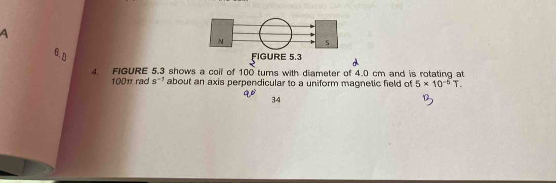 a 
6. D s^(-1) about an axis perpendicular to a uniform magnetic field of 5* 10^(-5)T. 
4. FIGURE 5.3 shows a coil of 100 turns with diameter of 4.0 cm and is rotating at
100π rad