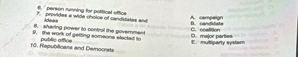 person running for political office
7. provides a wide choice of candidates and
A. campaign
ideas B. candidate
8. sharing power to control the government C. coalition
9. the work of getting someone elected to
D. major parties
public office E. multiparty system
10. Republicans and Democrats