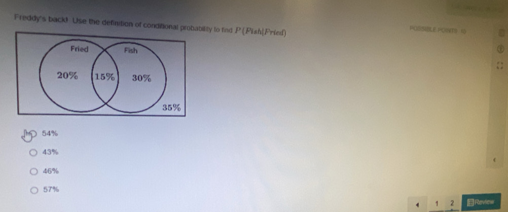 Freddy's back! Use the definition of conditional probability to find P (Fish|Fried) 
FOSSIBLE POINTS 1) 
Fried Fish
20% 15% 30%
35%
m 54%
43%
46%
57%
1 2 Review