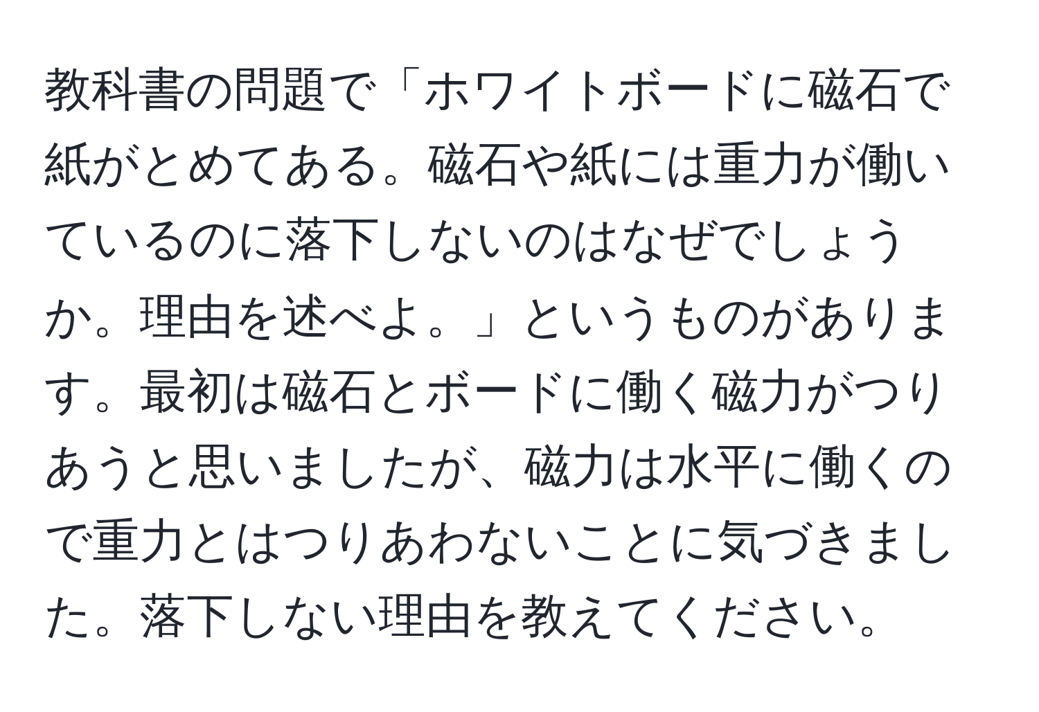 教科書の問題で「ホワイトボードに磁石で紙がとめてある。磁石や紙には重力が働いているのに落下しないのはなぜでしょうか。理由を述べよ。」というものがあります。最初は磁石とボードに働く磁力がつりあうと思いましたが、磁力は水平に働くので重力とはつりあわないことに気づきました。落下しない理由を教えてください。