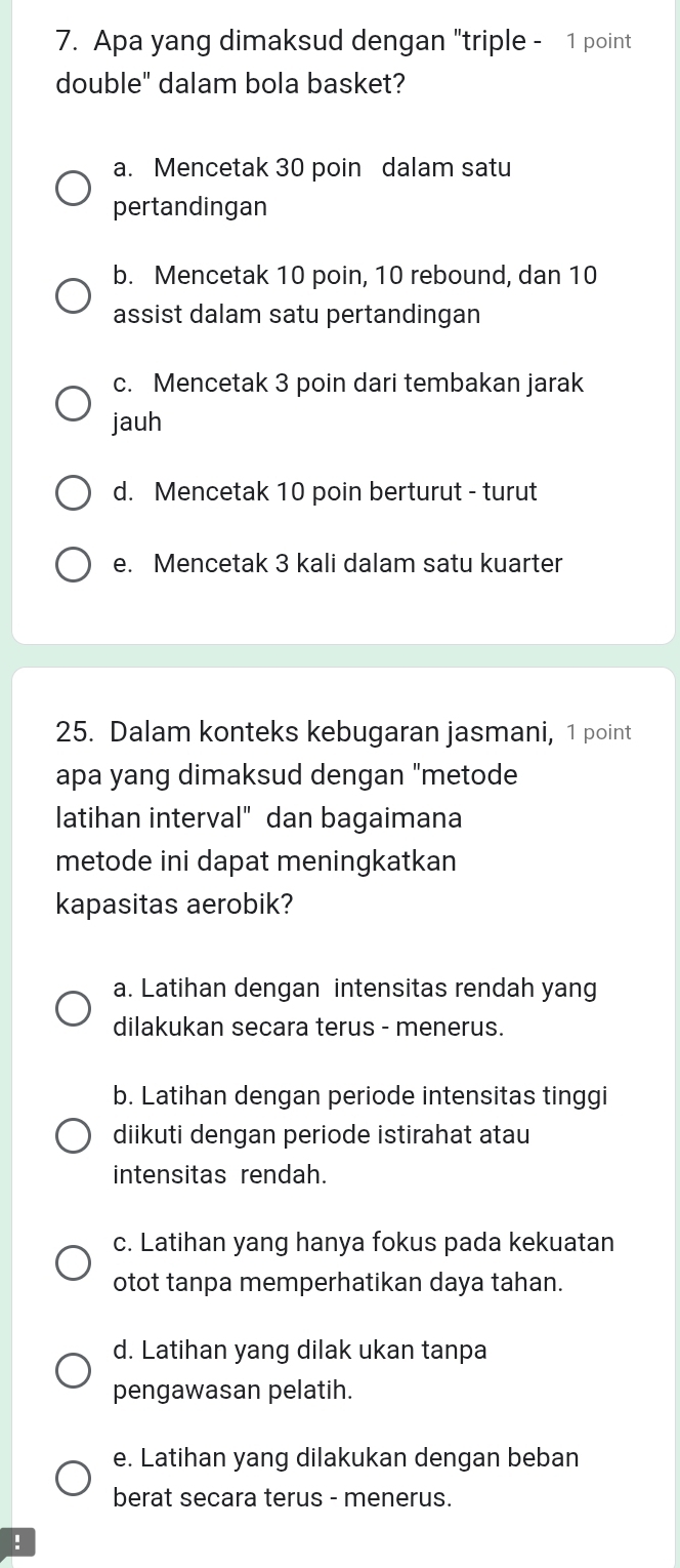 Apa yang dimaksud dengan "triple - 1 point
double" dalam bola basket?
a. Mencetak 30 poin dalam satu
pertandingan
b. Mencetak 10 poin, 10 rebound, dan 10
assist dalam satu pertandingan
c. Mencetak 3 poin dari tembakan jarak
jauh
d. Mencetak 10 poin berturut - turut
e. Mencetak 3 kali dalam satu kuarter
25. Dalam konteks kebugaran jasmani, 1 point
apa yang dimaksud dengan "metode
latihan interval" dan bagaimana
metode ini dapat meningkatkan
kapasitas aerobik?
a. Latihan dengan intensitas rendah yang
dilakukan secara terus - menerus.
b. Latihan dengan periode intensitas tinggi
diikuti dengan periode istirahat atau
intensitas rendah.
c. Latihan yang hanya fokus pada kekuatan
otot tanpa memperhatikan daya tahan.
d. Latihan yang dilak ukan tanpa
pengawasan pelatih.
e. Latihan yang dilakukan dengan beban
berat secara terus - menerus.
!