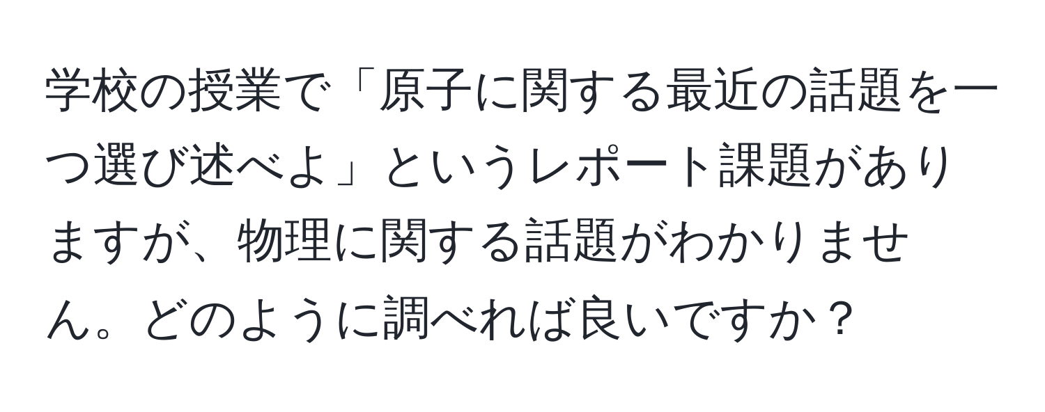 学校の授業で「原子に関する最近の話題を一つ選び述べよ」というレポート課題がありますが、物理に関する話題がわかりません。どのように調べれば良いですか？