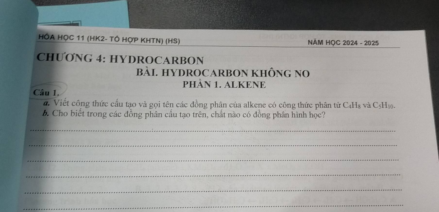 HÓA HỌC 11 (HK2- TÓ HợP KHTN) (HS) NĂM HỌC 2024 - 2025 
CHƯONG 4: HYDROCARBON 
BÀI. HYDROCARBON KHÔNG NO 
PHÂN 1. ALKENE 
Câu 1. 
d. Viết công thức cấu tạo và gọi tên các đồng phân của alkene có công thức phân tử C₄H₈ và C₅H₁0. 
b. Cho biết trong các đồng phân cấu tạo trên, chất nào có đồng phân hình học? 
_ 
_ 
_ 
_ 
_ 
_