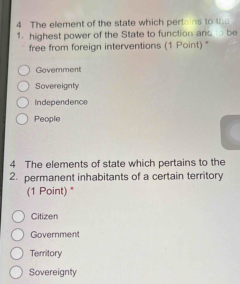 The element of the state which pertains to the
1. highest power of the State to function and to be
free from foreign interventions (1 Point) *
Government
Sovereignty
Independence
People
4 The elements of state which pertains to the
2. permanent inhabitants of a certain territory
(1 Point) *
Citizen
Government
Territory
Sovereignty