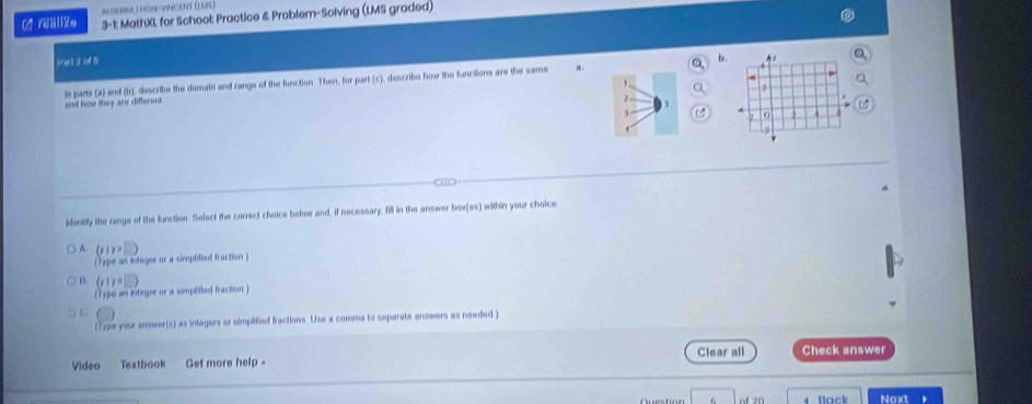 ALGEA I HON-VINCENT (LMS)
C? rääliZe 3-1: MathXL for School: Practice & Problem-Solving (LMS graded)
Part 2 of 5
b.
le parts (a) and (b), describe the domain and range of the function. Then, for part (c), describe how the functions are the same a. 
1
2
and how they are different
3
identiy the range of the function Select the correct choice below and, if necessary, fill in the answer box(es) I within your chalce .
 r)!= □
||yp||a n integer or a simplitied fraction .
D. (y|y=□
(Type an integer or a simplified fraction )
(Type your answer(s) as integers or simplified fractions. Use a comma to separate answers as needed )
Clear all Check answer
Vídeo Textbook Get more help 
of 20 Noxt