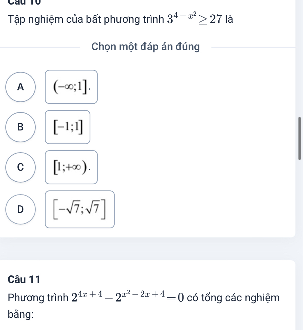 Câu T0
Tập nghiệm của bất phương trình 3^(4-x^2)≥ 27 là
Chọn một đáp án đúng
A (-∈fty ;1].
B [-1;1]
C [1;+∈fty ).
D [-sqrt(7);sqrt(7)]
Câu 11
Phương trình 2^(4x+4)-2^(x^2)-2x+4=0 có tổng các nghiệm
bằng: