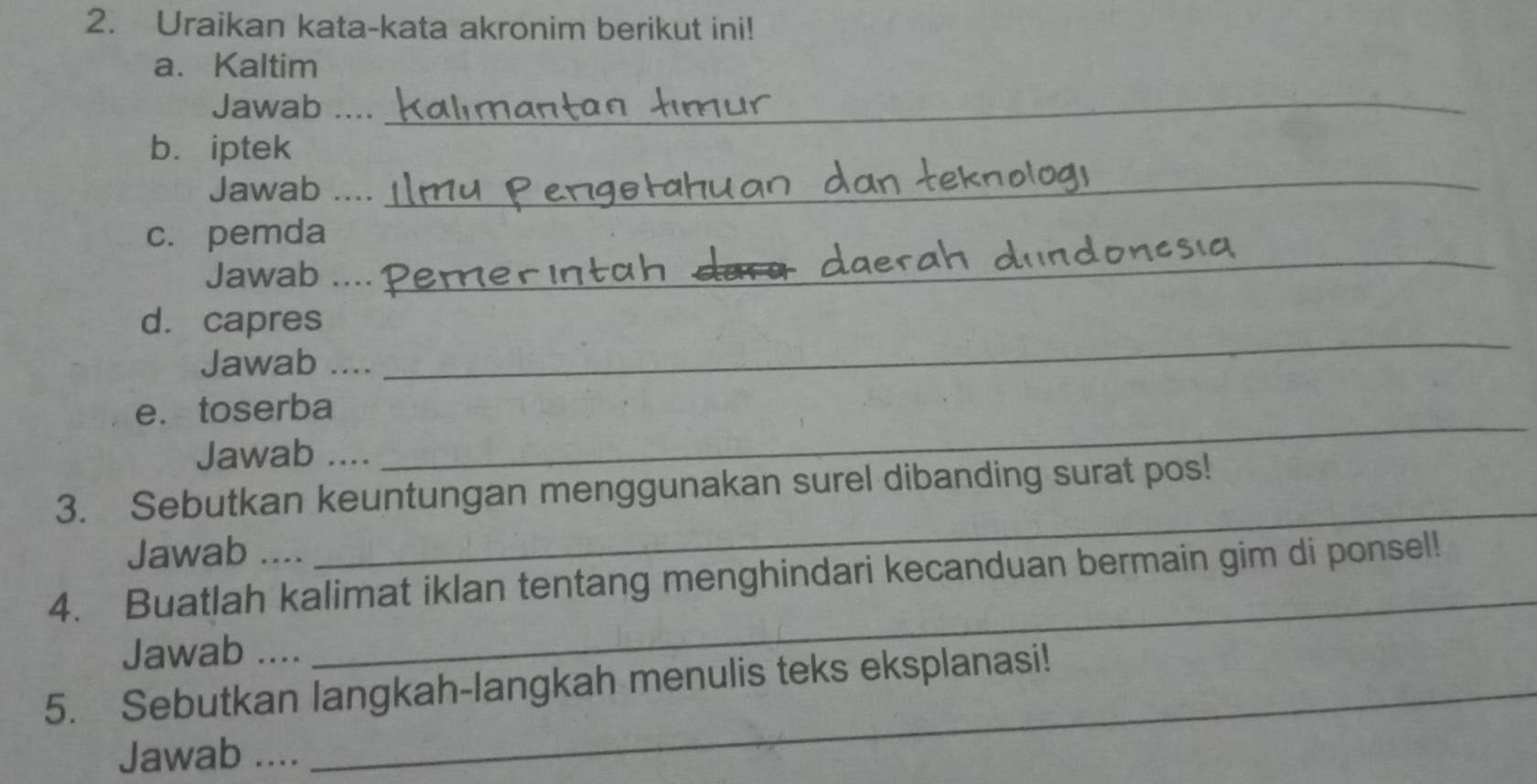 Uraikan kata-kata akronim berikut ini! 
a、Kaltim 
Jawab ...._ 
b. iptek 
Jawab .... 
_ 
_ 
c. pemda 
Jawab_ 
d. capres 
Jawab …. 
_ 
_ 
e.toserba 
Jawab .... 
3. Sebutkan keuntungan menggunakan surel dibanding surat pos! 
Jawab .... 
_ 
_ 
4. Buatlah kalimat iklan tentang menghindari kecanduan bermain gim di ponsel! 
Jawab .... 
5. Sebutkan langkah-langkah menulis teks eksplanasi! 
Jawab ....