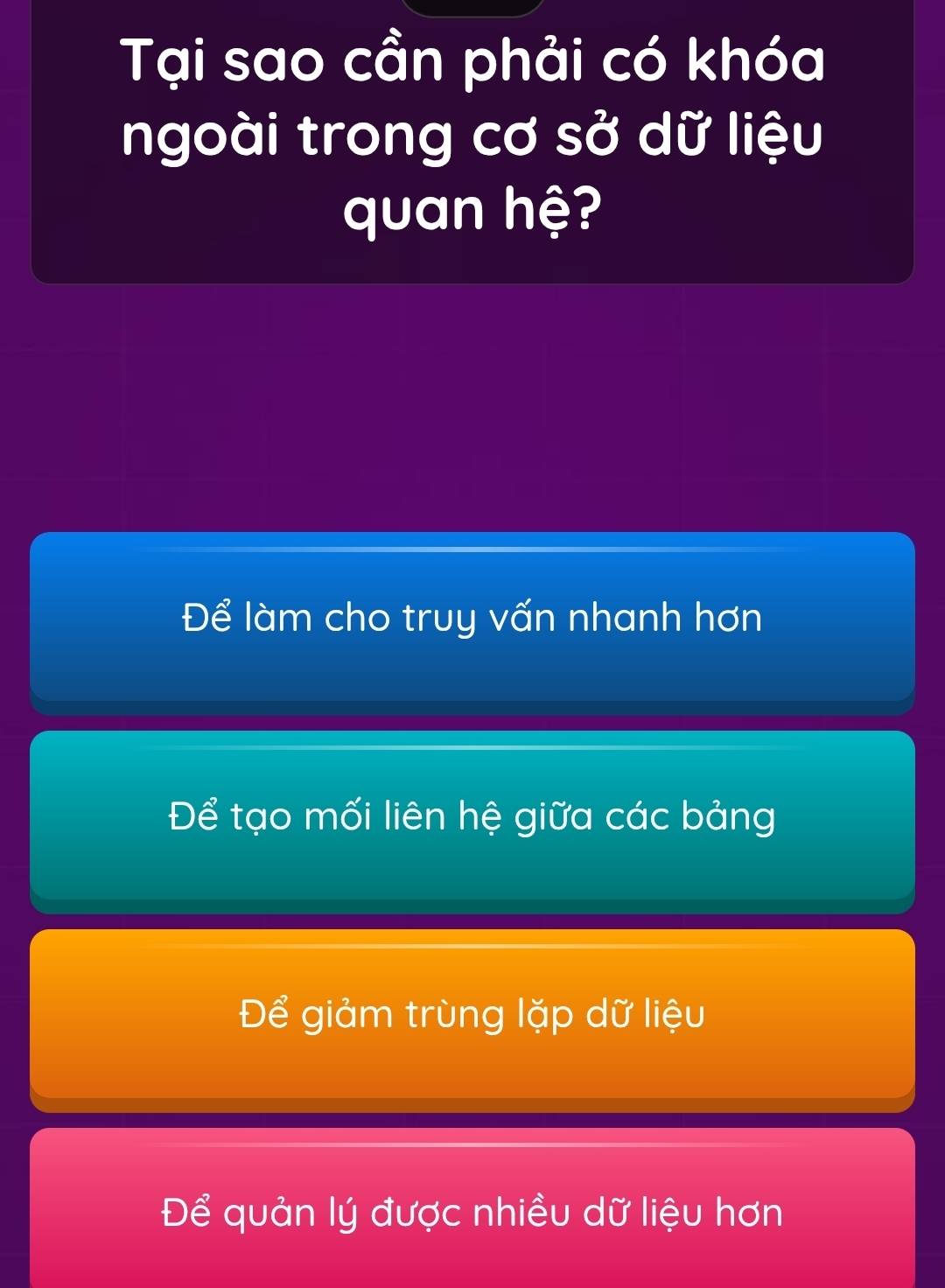 Tại sao cần phải có khóa
ngoài trong cơ sở dữ liệu
quan hệ?
Để làm cho truy vấn nhanh hơn
Để tạo mối liên hệ giữa các bảng
Để giảm trùng lặp dữ liệu
Để quản lý được nhiều dữ liệu hơn