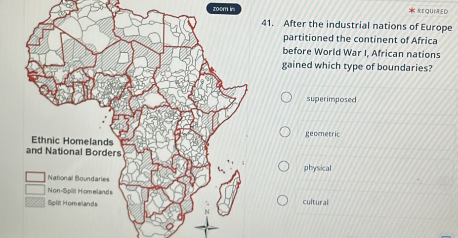 zoom in REQUIRED
41. After the industrial nations of Europe
partitioned the continent of Africa
before World War I, African nations
gained which type of boundaries?
superimposed
geometric
physical
cultural