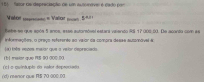 fator de depreciação de um automóvel é dado por
Valor (depreciado) = Valor (incial) . 5^(0.21)
Sabe-se que após 5 anos, esse automóvel estará valendo R$ 17 000,00. De acordo com as
informações, o preço referente ao valor da compra desse automóvel é:
(a) três vezes maior que o valor depreciado
(b) maior que R$ 90 000,00.
(c) o quintuplo do valor depreciado.
(d) menor que R$ 70 000,00.