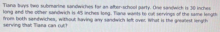 Tiana buys two submarine sandwiches for an after-school party. One sandwich is 30 inches
long and the other sandwich is 45 inches long. Tiana wants to cut servings of the same length 
from both sandwiches, without having any sandwich left over. What is the greatest length 
serving that Tiana can cut?