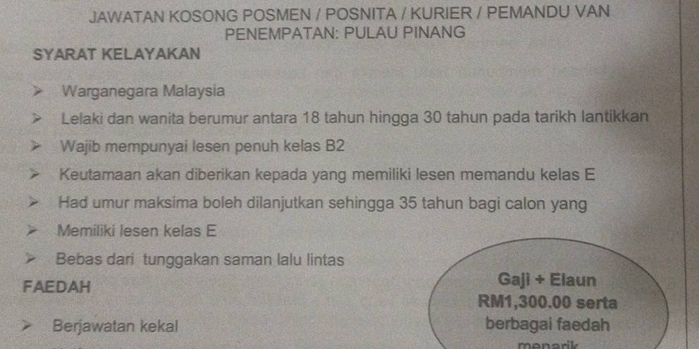 JAWATAN KOSONG POSMEN / POSNITA / KURIER / PEMANDU VAN 
PENEMPATAN: PULAU PINANG 
SYARAT KELAYAKAN 
Warganegara Malaysia 
Lelaki dan wanita berumur antara 18 tahun hingga 30 tahun pada tarikh lantikkan 
Wajib mempunyai lesen penuh kelas B2
Keutamaan akan diberikan kepada yang memiliki lesen memandu kelas E 
Had umur maksima boleh dilanjutkan sehingga 35 tahun bagi calon yang 
Memiliki lesen kelas E 
Bebas dari tunggakan saman lalu lintas 
FAEDAH 
Gaji + Elaun
RM1,300.00 serta 
Berjawatan kekal berbagai faedah 
monarik