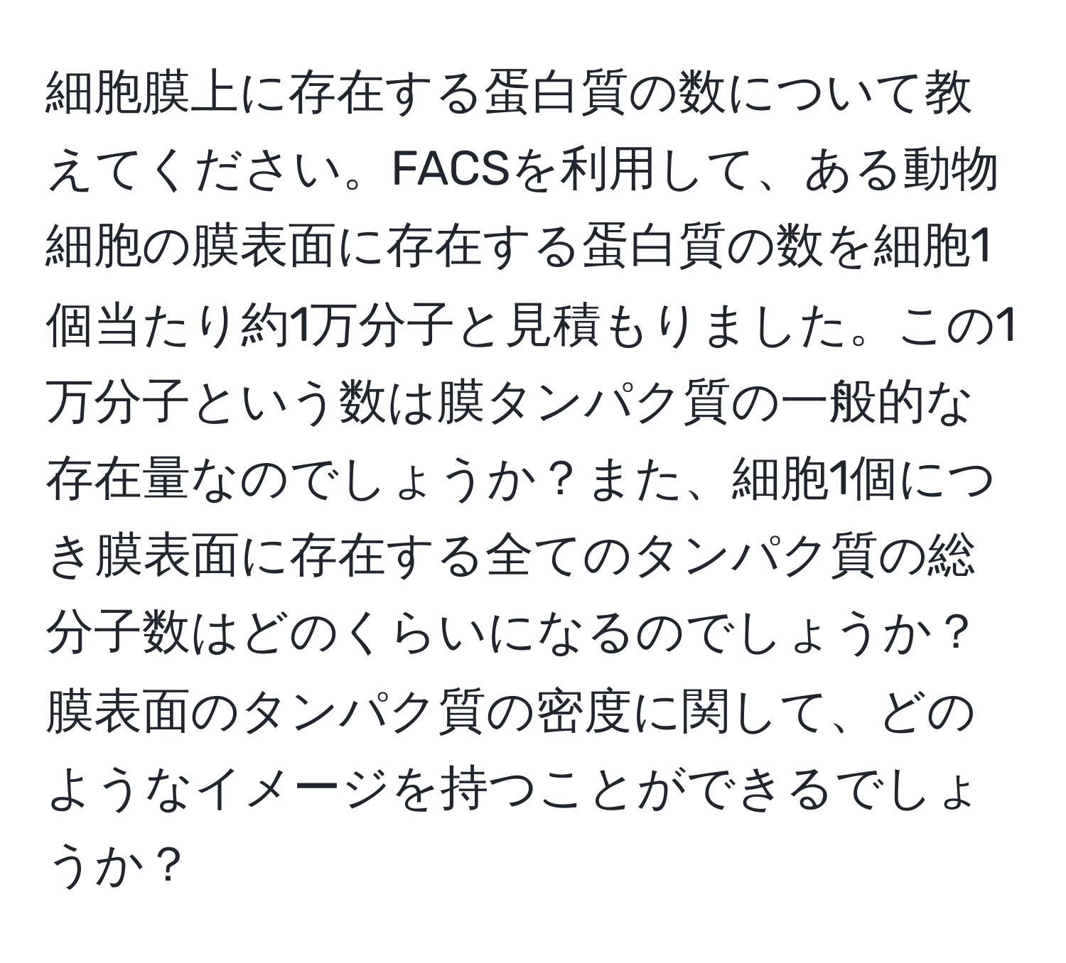 細胞膜上に存在する蛋白質の数について教えてください。FACSを利用して、ある動物細胞の膜表面に存在する蛋白質の数を細胞1個当たり約1万分子と見積もりました。この1万分子という数は膜タンパク質の一般的な存在量なのでしょうか？また、細胞1個につき膜表面に存在する全てのタンパク質の総分子数はどのくらいになるのでしょうか？膜表面のタンパク質の密度に関して、どのようなイメージを持つことができるでしょうか？