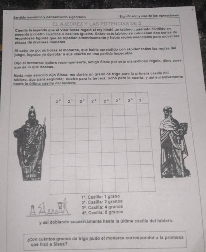 Sentido numérico y pensamiento algebraico Significado y uso de las operaciones
EL AJEDREZ Y LAS POTENCIAS DE 2
Cuenta la leyenda que el Visir Sissa regaló al rey hindú un tablero cuadrado dividido en
sesenta y cuatro cuadros o casillas iguales. Sobre este tablero se colocaban dos series de
ingeniosas figuras que se repetían simétricamente y había reglas esenciales para mover las
piezas de diversas maneras.
Al cabo de pocas horas el monarca, que había aprendido con rapídez todas las reglas del
juego, lograba ya derrotar a sus visires en una partida impecable.
Dijo el monarca: quiero recompensarte, amigo Sissa por este maravilloso regalo, dime pues
que es lo que deseas.
Nada más sencillo dijo Sissa: me daréis un grano de trigo para la primera casilla del
tablero, dos para segunda; cuatro para la tercera; ocho para la cuarta; y así sucesivamente
hasta la última casilla del tablero:
2^2. Casilla: 2 granos
3^2. Casilla: 4 granos
4°. Casilla: 8 granos
y así doblando sucesivamente hasta la última casilla del tablero.
¿Con cuántos granos de trigo pudo el monarca corresponder a la promesa
que hizó a Sissa?