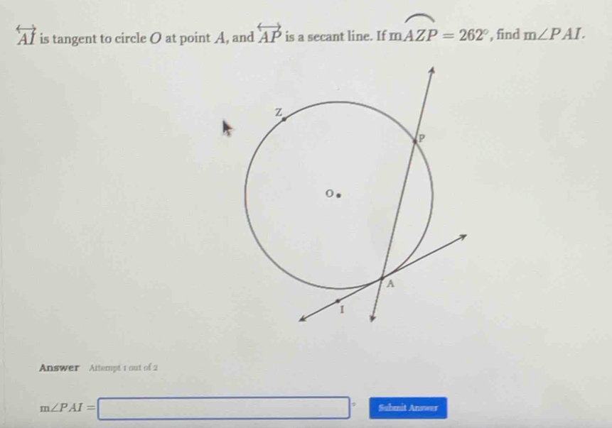 overleftrightarrow AI is tangent to circle O at point A, and overleftrightarrow AP is a secant line. If moverline AZP=262° , find m∠ PAI. 
Answer Attempt 1 out of 2
m∠ PAI=□° Submit Answer