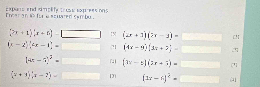 Expand and simplify these expressions. 
Enter an @ for a squared symbol.
(2x+1)(x+6)=
[3] (2x+3)(2x-3)= [3]
(x-2)(4x-1)=
[3] (4x+9)(3x+2)= [3]
(4x-5)^2=
[3] (3x-8)(2x+5)=□
[3]
(x+3)(x-7)= [3] (3x-6)^2= ∴ △ ADC=∠ BCD [3]
x_1+x_2= □ /□  