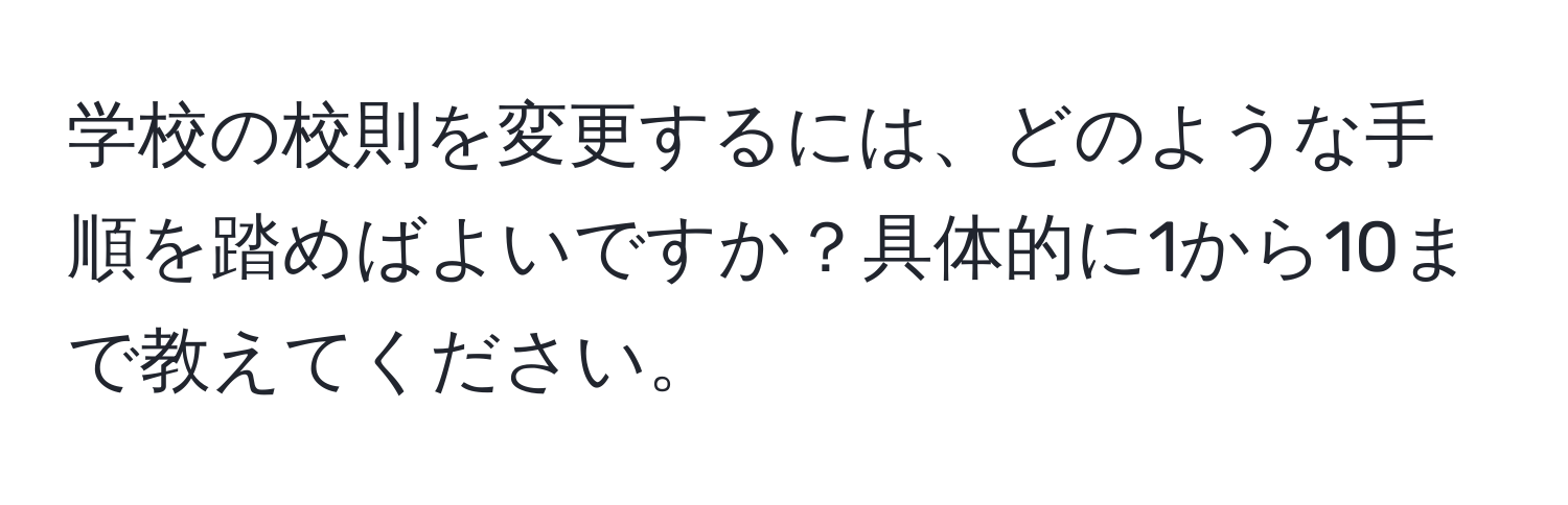 学校の校則を変更するには、どのような手順を踏めばよいですか？具体的に1から10まで教えてください。