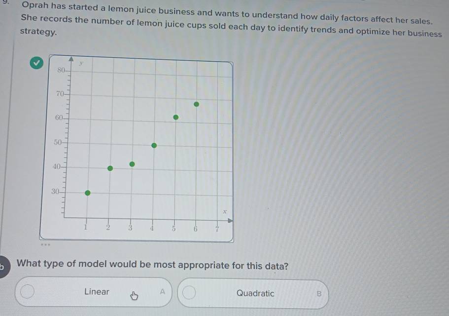 Oprah has started a lemon juice business and wants to understand how daily factors affect her sales.
She records the number of lemon juice cups sold each day to identify trends and optimize her business
strategy.
What type of model would be most appropriate for this data?
Linear A Quadratic B