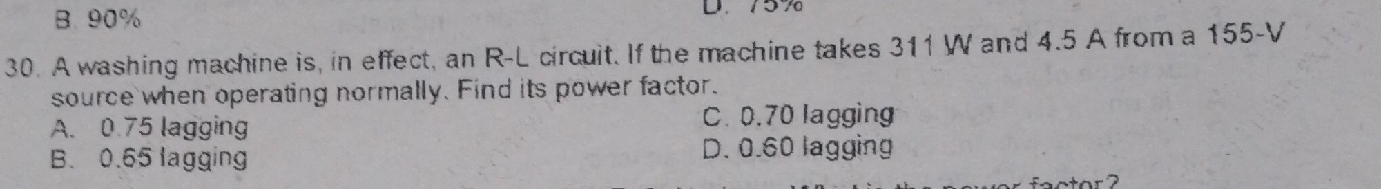 B. 90%
D. 757
30. A washing machine is, in effect, an R-L circuit. If the machine takes 311 W and 4.5 A from a 155-V
source when operating normally. Find its power factor.
A. 0.75 lagging C. 0.70 lagging
B. 0.65 lagging D. 0.60 lagging