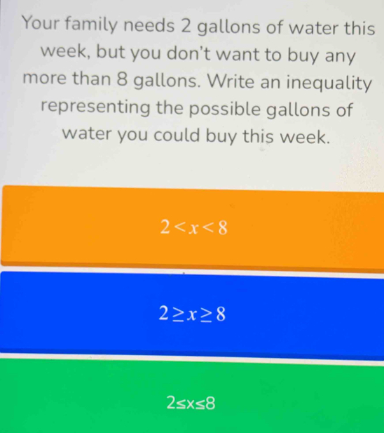 Your family needs 2 gallons of water this
week, but you don't want to buy any 
more than 8 gallons. Write an inequality 
representing the possible gallons of 
water you could buy this week.
2
2≥ x≥ 8
2≤ x≤ 8