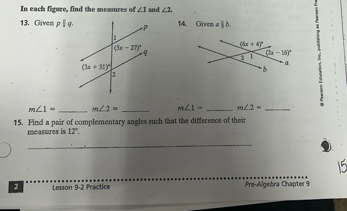 In each figure, find the measures of ∠ 1 and ∠ 2.
13. Given pparallel q. 14. Given aparallel b.
_ m∠ 1=
_ m∠ 2=
_ m∠ 1=
m∠ 2= _.
15. Find a pair of complementary angles such that the difference of their
measures is 12°.
_
_
2 Lesson 9-2 Practice Pre-Algebra Chapter 9