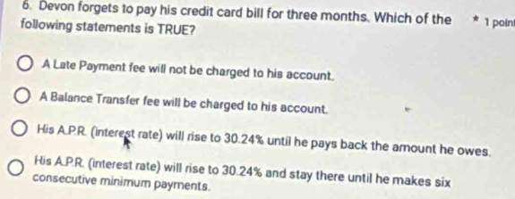 Devon forgets to pay his credit card bill for three months. Which of the * 1 poln
following statements is TRUE?
A Late Payment fee will not be charged to his account.
A Balance Transfer fee will be charged to his account.
His A.P.R. (interest rate) will rise to 30.24% until he pays back the amount he owes.
His A.P.R. (interest rate) will rise to 30.24% and stay there until he makes six
consecutive minimum payments.