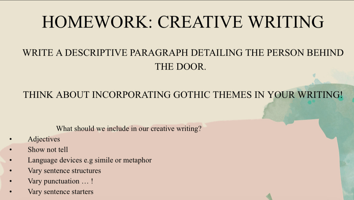 HOMEWORK: CREATIVE WRITING 
WRITE A DESCRIPTIVE PARAGRAPH DETAILING THE PERSON BEHIND 
THE DOOR. 
THINK ABOUT INCORPORATING GOTHIC THEMES IN YOUR WRITING! 
What should we include in our creative writing? 
Adjectives 
Show not tell 
Language devices e.g simile or metaphor 
Vary sentence structures 
Vary punctuation ... ! 
Vary sentence starters