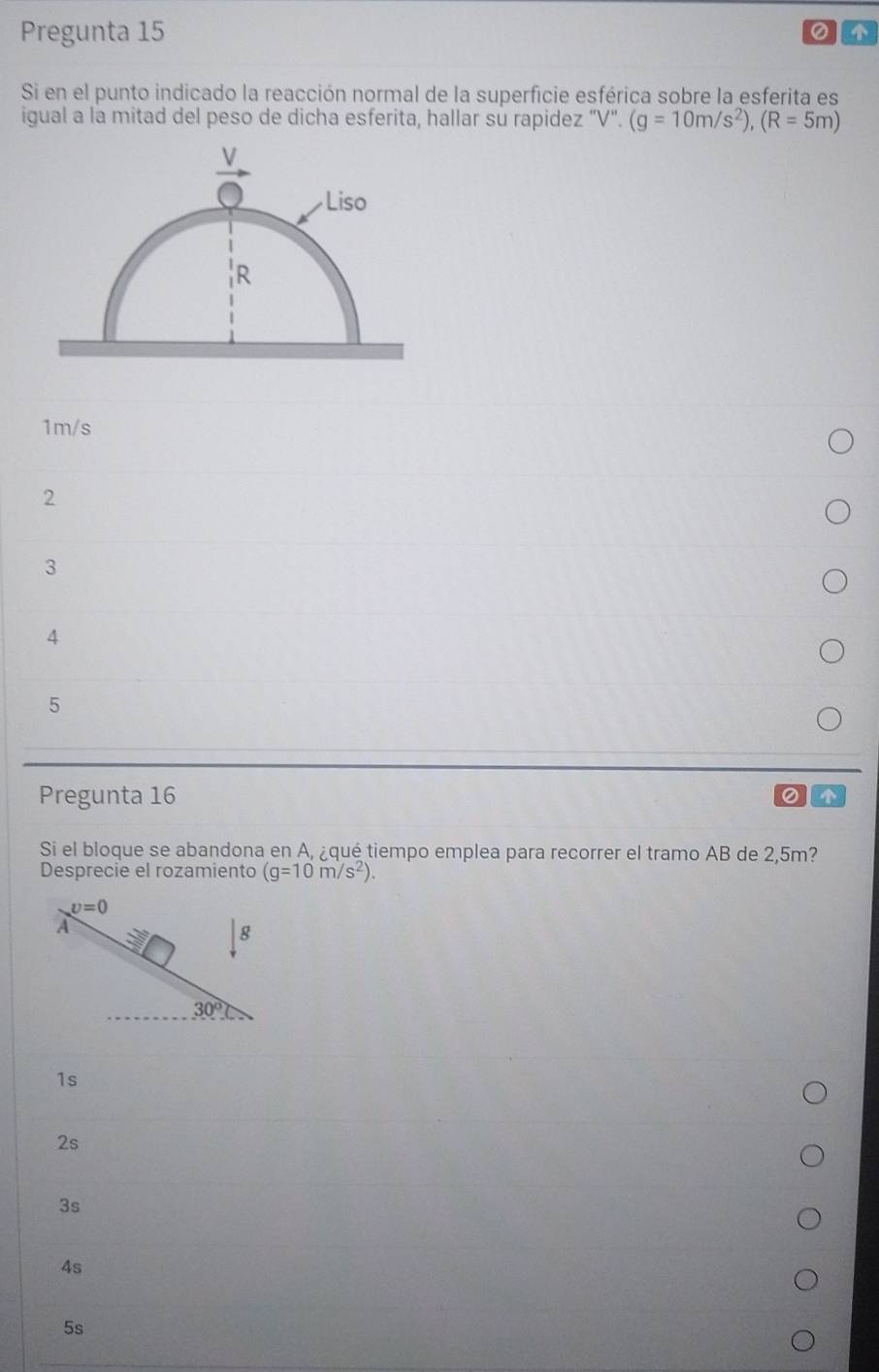 Pregunta 15
① 
Si en el punto indicado la reacción normal de la superficie esférica sobre la esferita es
igual a la mitad del peso de dicha esferita, hallar su rapidez “V". (g=10m/s^2),(R=5m)
1m/s
2
3
4
5
Pregunta 16
Si el bloque se abandona en A, ¿qué tiempo emplea para recorrer el tramo AB de 2,5m?
Desprecie el rozamiento (g=10m/s^2).
1s
2s
3s
4s
5s