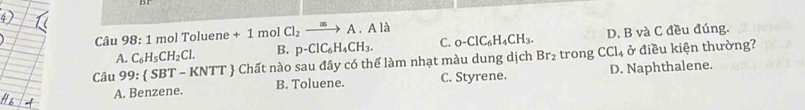 mol Toluene + 1 mol Cl_2xrightarrow asA.Ala
A. C_6H_5CH_2Cl. B. p-ClC_6H_4CH_3. C. 0-ClC_6H_4CH_3. D. B và C đều đúng.
Câu 99: SBT-KNTT Chất nào sau đây có thể làm nhạt màu dung dịch Br_2 trong CCl₄ ở điều kiện thường?
A. Benzene. B. Toluene. C. Styrene. D. Naphthalene.