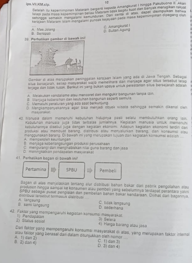 ips.VII.KM.clp.
10
Setelah itu kepemimpinan Mataram berganti kepada Amangkurat I hingga Pakubuono II. Akan
tetapi pada masa kepemimpinan beliau Mataram tidak begitu kuat dan banyak merugikan rakyat
sehingga semakin mengalami kemunduran. Dari certa di atas, dapat disimpulkan bahwa
kerajaan Mataram Islam mengalami puncak kejayaan pada masa kepernimpinan dipegang cleh
C. Amangkurat I
A. Mas Jolang
B. Senopati D. Sultan Agung
39. Perhatikan gambar di bawah ini!
Gambar di atas merupakan peninggalan kerajaan Islam yang ada di Jawa Tengah. Sebagai
situs bersejarah, setiap masyarakat wajib memelihara dan menjaga agar situs tersebut tetap
terjaga dan tidak rusak. Berikut ini yang bukan upaya untuk pelestarian situs bersejarah adalah
A. Melakukan vandalisme atau mencoret dan mengukir bangunan tanpa izin
B. Menjaga kebersihan dan keutuhan bangunan seperti semula.
C. Mematuhi peraturan yang ada saat berkunjung
D. Mengkampanyekannya agar bisa menjadi obyek wisata sehingga semakin dikenal oleh
masyarakat.
40. Manusia dalam memenuhi kebutuhan hidupnya pasti selalu membutuhkan orang lain.
Kebutuhan manusia juga tidak terbatas jumlahnya. Kegiatan manusia untuk memenuhi
kebutuhannya disebut juga dengan kegiatan ekonomi. Adapun kegiatan ekonomi terdiri dan
produksi atau membuat barang, distribusi atau menyalurkan barang, dan konsumsi atau
menggunakan barang. Di bawah ini yang merupakan tujuan dari kegiatan konsumsi adalah ....
A. memperolen keuntungan
B. menjaga keberlangsungan produksi perusahaan
C. mengurangi dan menghabiskan nilai guna barang dan jasa
D. meningkatkan pendapatan masyaraka
41. Perhatikan bagan di bawah ini!
Pertamina SPBU Pembeli
Bagan di atas menjelaskan tentang alur distribusi bahan bakar dari pabrik pengolahan atau
produsen hingga sampai ke konsumen atau pembeli yang sebelumnya terdapat perantara yakni
SPBU sebagai pusat pengisian dan pembelian bahan bakar kendaraan. Dilihat dari bagannya,
distribusi tersebut termasuk distribusi
A. langsung C. tidak langsung
B. semi langsung D. sederhana
42. Faktor yang mempengaruhi kegiatan konsumsi masyarakat.
1) Pendapatan 3) Selera
2) Status sosial 4) Harga barang atau jasa
Dari faktor yang mempengaruhi konsumsi masyarakat di atas, yang merupakan faktor internal
atau faktor yang berasal dari dalam ditunjukkan oleh nomor ....
A. 1) dan 2) C. 1) dan 3)
B. 2) dan 4) D. 3) dan 4)