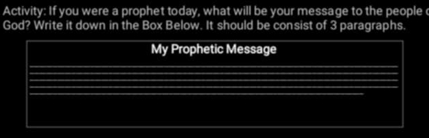 Activity: If you were a prophet today, what will be your message to the people 
God? Write it down in the Box Below. It should be consist of 3 paragraphs. 
My Prophetic Message